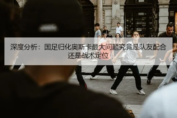深度分析：国足归化奥斯卡最大问题究竟是队友配合还是战术定位